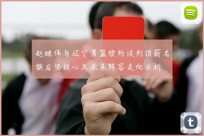 赵继伟与辽宁男篮续约谈判顶薪名额后场核心及未来阵容走向分析